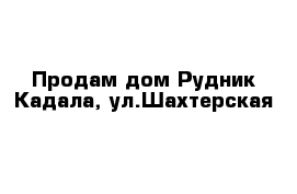 Продам дом Рудник Кадала, ул.Шахтерская